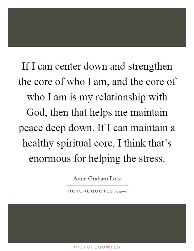 If I can center down and strengthen the core of who I am, and the core of who I am is my relationship with God, then that helps me maintain peace deep down. If I can maintain a healthy spiritual core, I think that's enormous for helping the stress Picture Quote #1