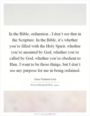 In the Bible, ordination - I don’t see that in the Scripture. In the Bible, it’s whether you’re filled with the Holy Spirit, whether you’re anointed by God, whether you’re called by God, whether you’re obedient to Him. I want to be those things, but I don’t see any purpose for me in being ordained Picture Quote #1