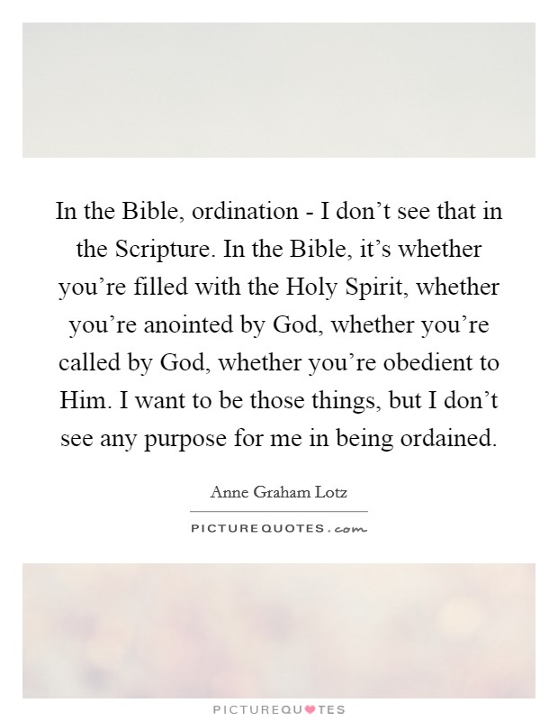In the Bible, ordination - I don't see that in the Scripture. In the Bible, it's whether you're filled with the Holy Spirit, whether you're anointed by God, whether you're called by God, whether you're obedient to Him. I want to be those things, but I don't see any purpose for me in being ordained Picture Quote #1