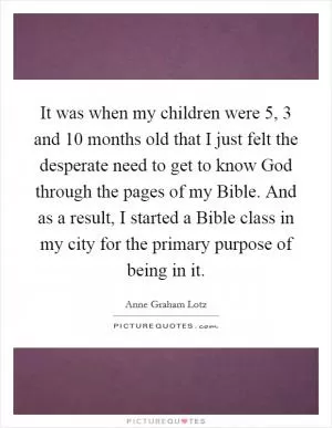 It was when my children were 5, 3 and 10 months old that I just felt the desperate need to get to know God through the pages of my Bible. And as a result, I started a Bible class in my city for the primary purpose of being in it Picture Quote #1