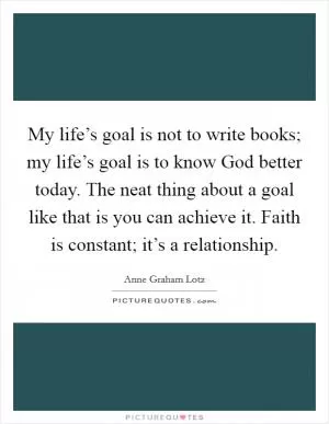 My life’s goal is not to write books; my life’s goal is to know God better today. The neat thing about a goal like that is you can achieve it. Faith is constant; it’s a relationship Picture Quote #1