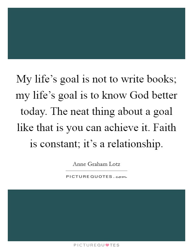 My life's goal is not to write books; my life's goal is to know God better today. The neat thing about a goal like that is you can achieve it. Faith is constant; it's a relationship Picture Quote #1