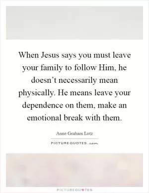 When Jesus says you must leave your family to follow Him, he doesn’t necessarily mean physically. He means leave your dependence on them, make an emotional break with them Picture Quote #1