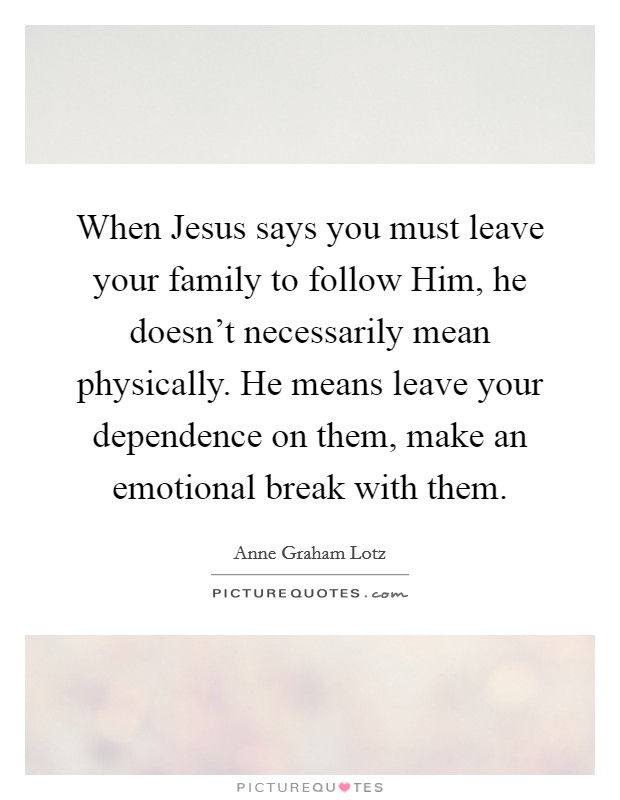 When Jesus says you must leave your family to follow Him, he doesn't necessarily mean physically. He means leave your dependence on them, make an emotional break with them Picture Quote #1