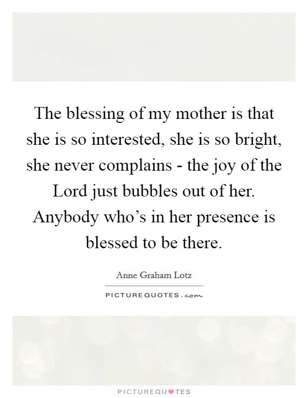The blessing of my mother is that she is so interested, she is so bright, she never complains - the joy of the Lord just bubbles out of her. Anybody who’s in her presence is blessed to be there Picture Quote #1