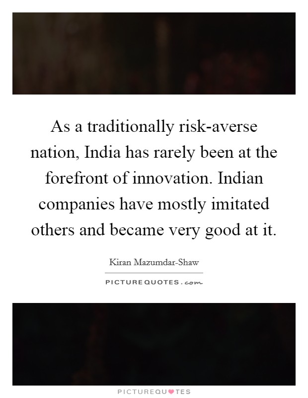 As a traditionally risk-averse nation, India has rarely been at the forefront of innovation. Indian companies have mostly imitated others and became very good at it Picture Quote #1
