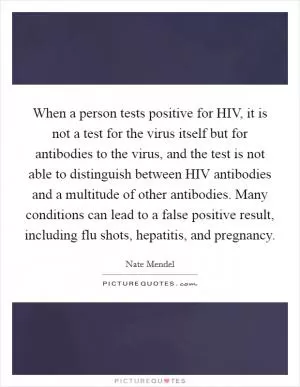 When a person tests positive for HIV, it is not a test for the virus itself but for antibodies to the virus, and the test is not able to distinguish between HIV antibodies and a multitude of other antibodies. Many conditions can lead to a false positive result, including flu shots, hepatitis, and pregnancy Picture Quote #1