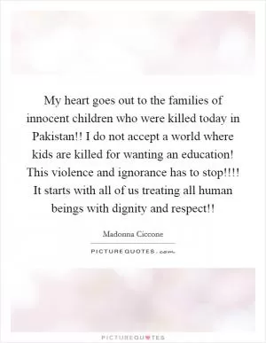 My heart goes out to the families of innocent children who were killed today in Pakistan!! I do not accept a world where kids are killed for wanting an education! This violence and ignorance has to stop!!!! It starts with all of us treating all human beings with dignity and respect!! Picture Quote #1