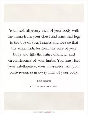 You must fill every inch of your body with the asana from your chest and arms and legs to the tips of your fingers and toes so that the asana radiates from the core of your body and fills the entire diameter and circumference of your limbs. You must feel your intelligence, your awareness, and your consciousness in every inch of your body Picture Quote #1