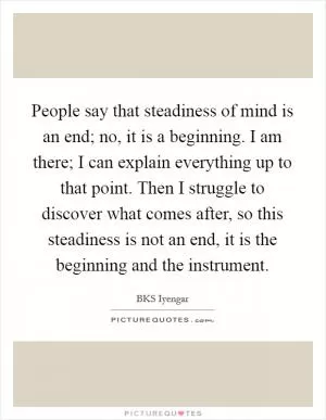 People say that steadiness of mind is an end; no, it is a beginning. I am there; I can explain everything up to that point. Then I struggle to discover what comes after, so this steadiness is not an end, it is the beginning and the instrument Picture Quote #1