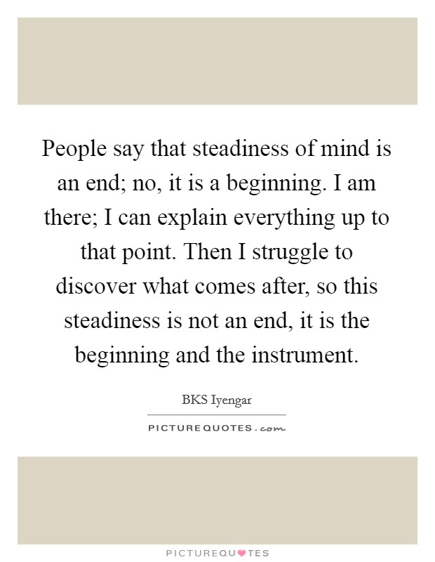 People say that steadiness of mind is an end; no, it is a beginning. I am there; I can explain everything up to that point. Then I struggle to discover what comes after, so this steadiness is not an end, it is the beginning and the instrument Picture Quote #1