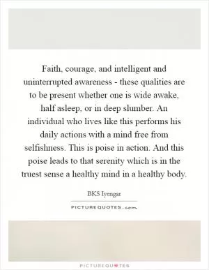 Faith, courage, and intelligent and uninterrupted awareness - these qualities are to be present whether one is wide awake, half asleep, or in deep slumber. An individual who lives like this performs his daily actions with a mind free from selfishness. This is poise in action. And this poise leads to that serenity which is in the truest sense a healthy mind in a healthy body Picture Quote #1