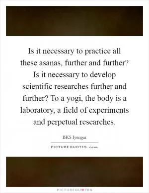 Is it necessary to practice all these asanas, further and further? Is it necessary to develop scientific researches further and further? To a yogi, the body is a laboratory, a field of experiments and perpetual researches Picture Quote #1