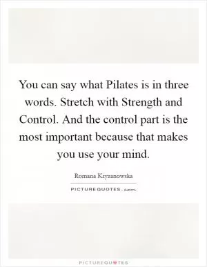 You can say what Pilates is in three words. Stretch with Strength and Control. And the control part is the most important because that makes you use your mind Picture Quote #1