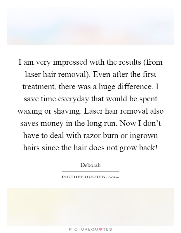 I am very impressed with the results (from laser hair removal). Even after the first treatment, there was a huge difference. I save time everyday that would be spent waxing or shaving. Laser hair removal also saves money in the long run. Now I don't have to deal with razor burn or ingrown hairs since the hair does not grow back! Picture Quote #1