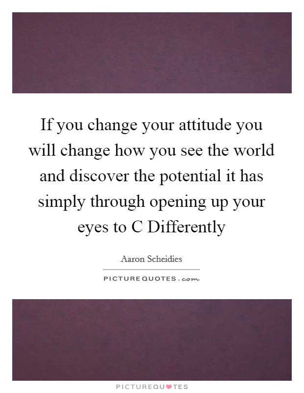 If you change your attitude you will change how you see the world and discover the potential it has simply through opening up your eyes to C Differently Picture Quote #1