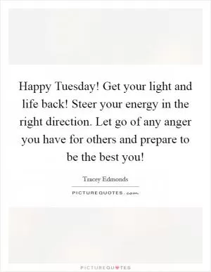 Happy Tuesday! Get your light and life back! Steer your energy in the right direction. Let go of any anger you have for others and prepare to be the best you! Picture Quote #1