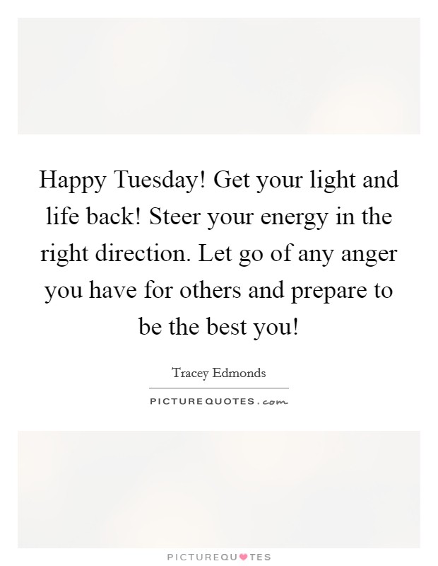 Happy Tuesday! Get your light and life back! Steer your energy in the right direction. Let go of any anger you have for others and prepare to be the best you! Picture Quote #1