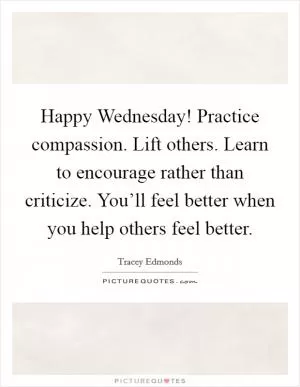 Happy Wednesday! Practice compassion. Lift others. Learn to encourage rather than criticize. You’ll feel better when you help others feel better Picture Quote #1