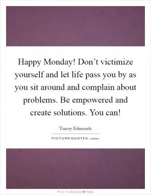 Happy Monday! Don’t victimize yourself and let life pass you by as you sit around and complain about problems. Be empowered and create solutions. You can! Picture Quote #1