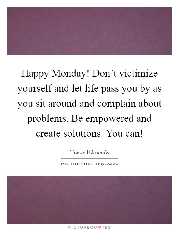 Happy Monday! Don't victimize yourself and let life pass you by as you sit around and complain about problems. Be empowered and create solutions. You can! Picture Quote #1