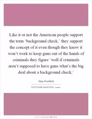 Like it or not the American people support the term ‘background check,’ they support the concept of it even though they know it won’t work to keep guns out of the hands of criminals they figure ‘well if criminals aren’t supposed to have guns what’s the big deal about a background check,’ Picture Quote #1