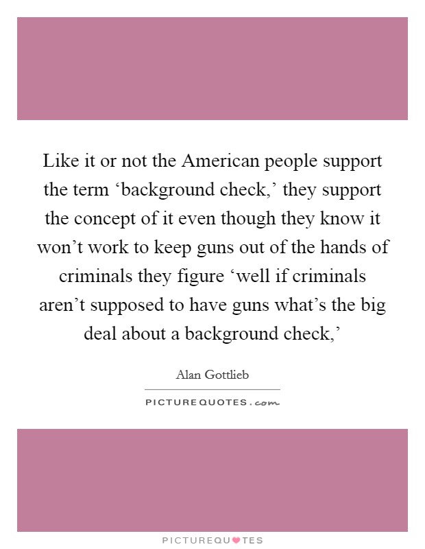 Like it or not the American people support the term ‘background check,' they support the concept of it even though they know it won't work to keep guns out of the hands of criminals they figure ‘well if criminals aren't supposed to have guns what's the big deal about a background check,' Picture Quote #1