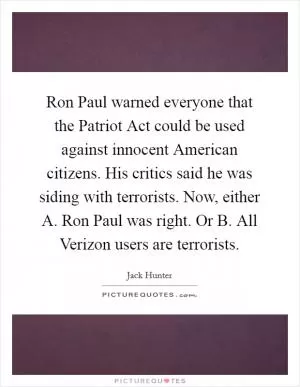 Ron Paul warned everyone that the Patriot Act could be used against innocent American citizens. His critics said he was siding with terrorists. Now, either A. Ron Paul was right. Or B. All Verizon users are terrorists Picture Quote #1