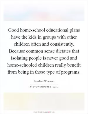 Good home-school educational plans have the kids in groups with other children often and consistently. Because common sense dictates that isolating people is never good and home-schooled children really benefit from being in those type of programs Picture Quote #1