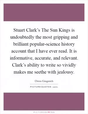 Stuart Clark’s The Sun Kings is undoubtedly the most gripping and brilliant popular-science history account that I have ever read. It is informative, accurate, and relevant. Clark’s ability to write so vividly makes me seethe with jealousy Picture Quote #1