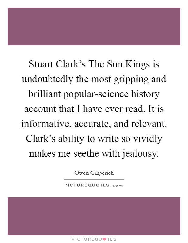 Stuart Clark's The Sun Kings is undoubtedly the most gripping and brilliant popular-science history account that I have ever read. It is informative, accurate, and relevant. Clark's ability to write so vividly makes me seethe with jealousy Picture Quote #1