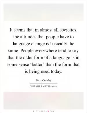 It seems that in almost all societies, the attitudes that people have to language change is basically the same. People everywhere tend to say that the older form of a language is in some sense ‘better’ than the form that is being used today Picture Quote #1