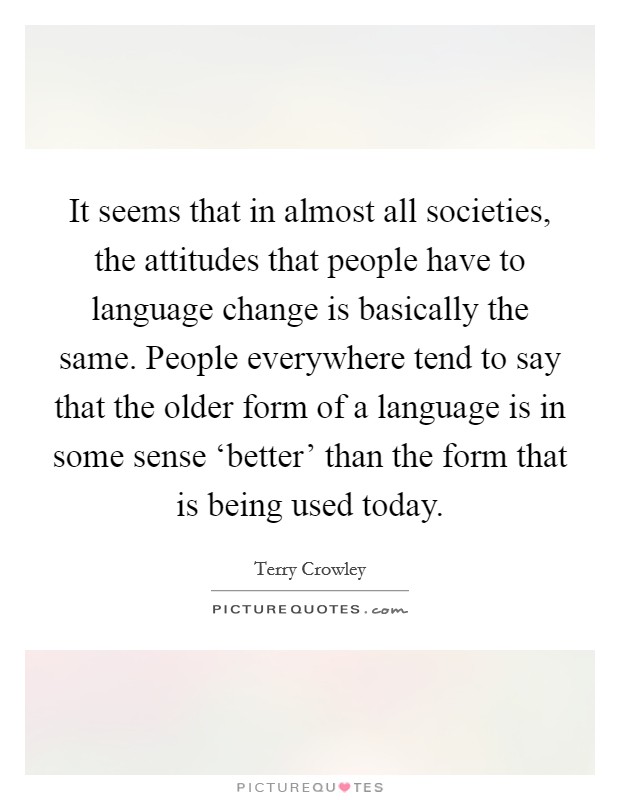 It seems that in almost all societies, the attitudes that people have to language change is basically the same. People everywhere tend to say that the older form of a language is in some sense ‘better' than the form that is being used today Picture Quote #1