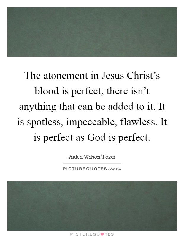The atonement in Jesus Christ's blood is perfect; there isn't anything that can be added to it. It is spotless, impeccable, flawless. It is perfect as God is perfect Picture Quote #1