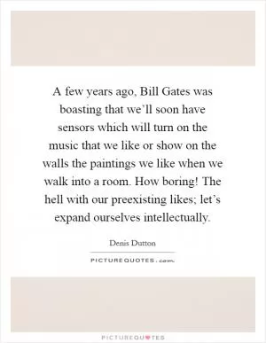 A few years ago, Bill Gates was boasting that we’ll soon have sensors which will turn on the music that we like or show on the walls the paintings we like when we walk into a room. How boring! The hell with our preexisting likes; let’s expand ourselves intellectually Picture Quote #1