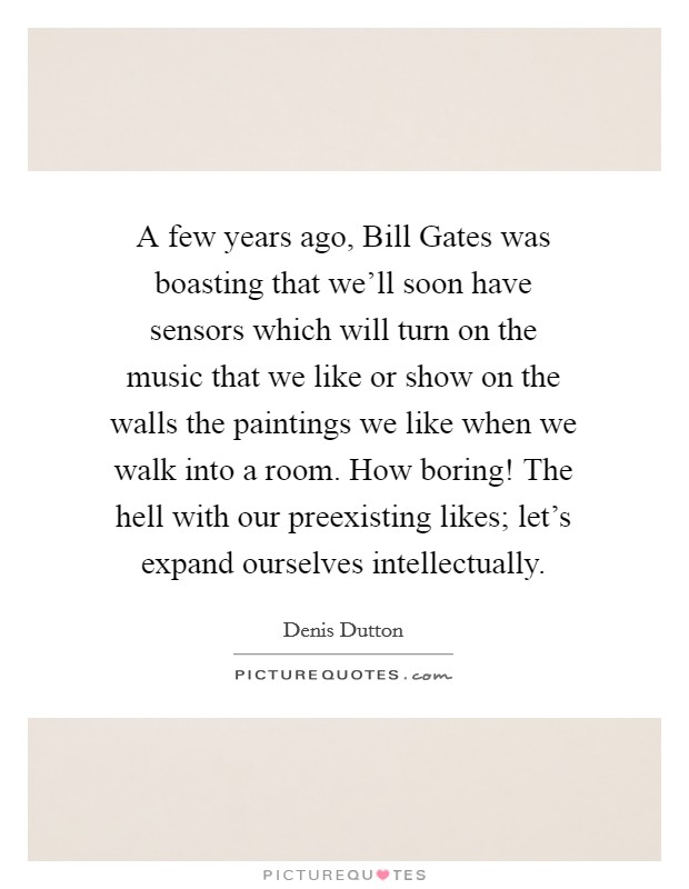 A few years ago, Bill Gates was boasting that we'll soon have sensors which will turn on the music that we like or show on the walls the paintings we like when we walk into a room. How boring! The hell with our preexisting likes; let's expand ourselves intellectually Picture Quote #1