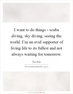 I want to do things - scuba diving, sky diving, seeing the world. I’m an avid supporter of living life to its fullest and not always waiting for tomorrow Picture Quote #1