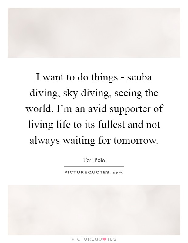 I want to do things - scuba diving, sky diving, seeing the world. I'm an avid supporter of living life to its fullest and not always waiting for tomorrow Picture Quote #1