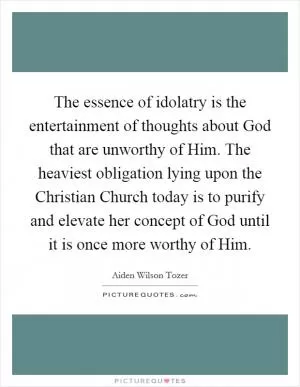 The essence of idolatry is the entertainment of thoughts about God that are unworthy of Him. The heaviest obligation lying upon the Christian Church today is to purify and elevate her concept of God until it is once more worthy of Him Picture Quote #1