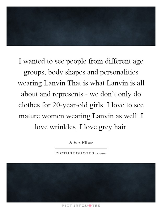 I wanted to see people from different age groups, body shapes and personalities wearing Lanvin That is what Lanvin is all about and represents - we don't only do clothes for 20-year-old girls. I love to see mature women wearing Lanvin as well. I love wrinkles, I love grey hair Picture Quote #1