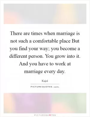 There are times when marriage is not such a comfortable place But you find your way; you become a different person. You grow into it. And you have to work at marriage every day Picture Quote #1