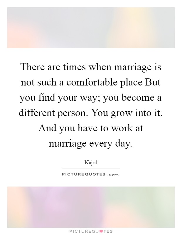 There are times when marriage is not such a comfortable place But you find your way; you become a different person. You grow into it. And you have to work at marriage every day Picture Quote #1