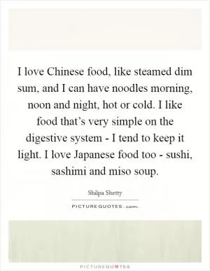 I love Chinese food, like steamed dim sum, and I can have noodles morning, noon and night, hot or cold. I like food that’s very simple on the digestive system - I tend to keep it light. I love Japanese food too - sushi, sashimi and miso soup Picture Quote #1