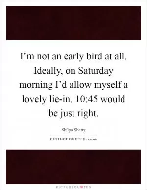 I’m not an early bird at all. Ideally, on Saturday morning I’d allow myself a lovely lie-in. 10:45 would be just right Picture Quote #1