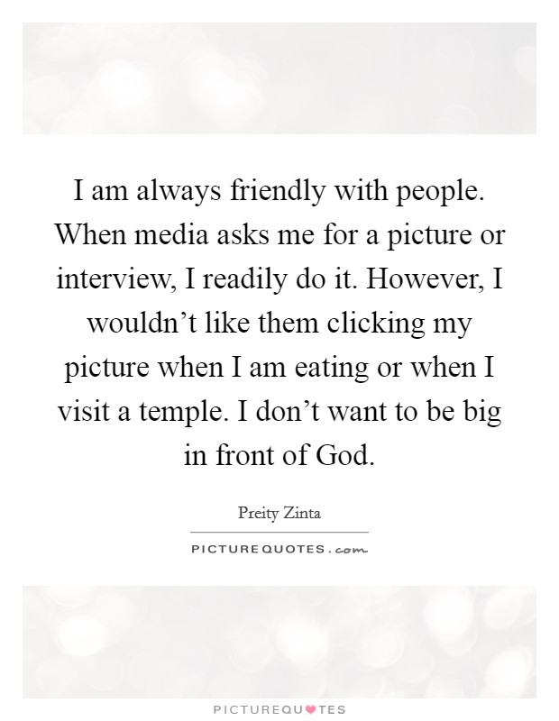 I am always friendly with people. When media asks me for a picture or interview, I readily do it. However, I wouldn't like them clicking my picture when I am eating or when I visit a temple. I don't want to be big in front of God Picture Quote #1