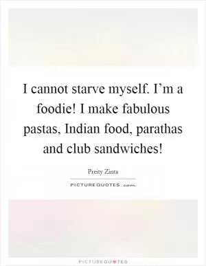 I cannot starve myself. I’m a foodie! I make fabulous pastas, Indian food, parathas and club sandwiches! Picture Quote #1