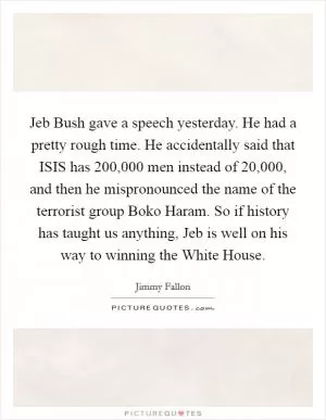 Jeb Bush gave a speech yesterday. He had a pretty rough time. He accidentally said that ISIS has 200,000 men instead of 20,000, and then he mispronounced the name of the terrorist group Boko Haram. So if history has taught us anything, Jeb is well on his way to winning the White House Picture Quote #1