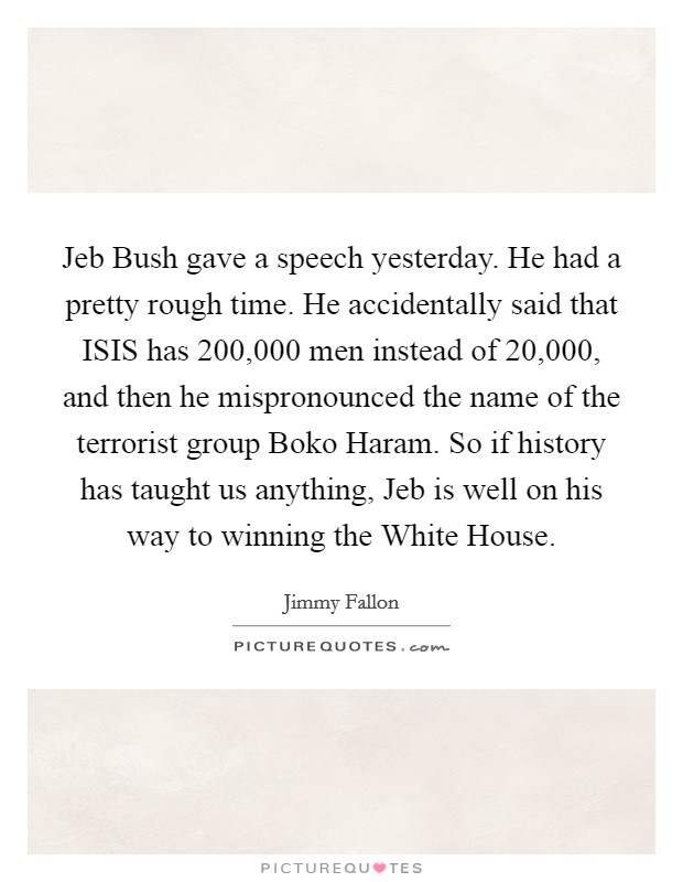 Jeb Bush gave a speech yesterday. He had a pretty rough time. He accidentally said that ISIS has 200,000 men instead of 20,000, and then he mispronounced the name of the terrorist group Boko Haram. So if history has taught us anything, Jeb is well on his way to winning the White House Picture Quote #1