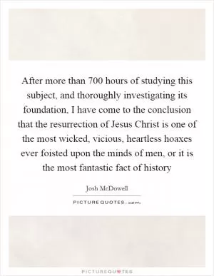 After more than 700 hours of studying this subject, and thoroughly investigating its foundation, I have come to the conclusion that the resurrection of Jesus Christ is one of the most wicked, vicious, heartless hoaxes ever foisted upon the minds of men, or it is the most fantastic fact of history Picture Quote #1
