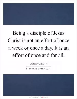 Being a disciple of Jesus Christ is not an effort of once a week or once a day. It is an effort of once and for all Picture Quote #1